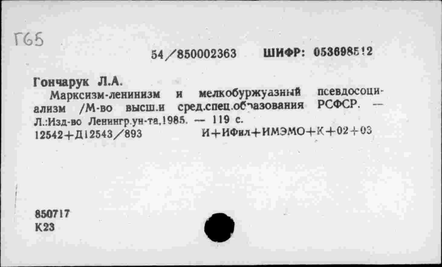 ﻿Гб 6
54/850002363 ШИФР: 0536985’2
Гончарук Л.А.
Марксизм-ленинизм и мелкобуржуазный псевдосоциализм /М-во высш.и сред.спец.об-'азования РСФСР. --Л..Изд-во Ленингр ун-та, 1985. — 119 с.
125424-Д12543/893	И4-ИФнл4-ИМЭМО4-К4-024-03
850717
К23